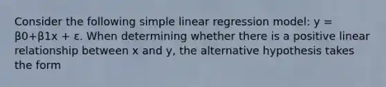 Consider the following simple linear regression model: y = β0+β1x + ε. When determining whether there is a positive linear relationship between x and y, the alternative hypothesis takes the form