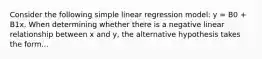 Consider the following simple linear regression model: y = B0 + B1x. When determining whether there is a negative linear relationship between x and y, the alternative hypothesis takes the form...