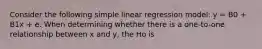 Consider the following simple linear regression model: y = B0 + B1x + e. When determining whether there is a one-to-one relationship between x and y, the Ho is