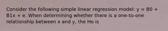 Consider the following <a href='https://www.questionai.com/knowledge/kuO8H0fiMa-simple-linear-regression' class='anchor-knowledge'>simple linear regression</a> model: y = B0 + B1x + e. When determining whether there is a one-to-one relationship between x and y, the Ho is