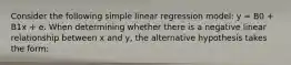 Consider the following simple linear regression model: y = B0 + B1x + e. When determining whether there is a negative linear relationship between x and y, the alternative hypothesis takes the form: