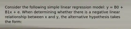 Consider the following <a href='https://www.questionai.com/knowledge/kuO8H0fiMa-simple-linear-regression' class='anchor-knowledge'>simple linear regression</a> model: y = B0 + B1x + e. When determining whether there is a negative linear relationship between x and y, the alternative hypothesis takes the form: