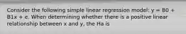 Consider the following simple linear regression model: y = B0 + B1x + e. When determining whether there is a positive linear relationship between x and y, the Ha is