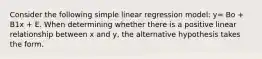 Consider the following simple linear regression model: y= Bo + B1x + E. When determining whether there is a positive linear relationship between x and y, the alternative hypothesis takes the form.