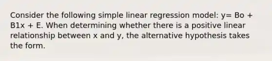 Consider the following simple linear regression model: y= Bo + B1x + E. When determining whether there is a positive linear relationship between x and y, the alternative hypothesis takes the form.