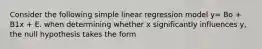 Consider the following simple linear regression model y= Bo + B1x + E. when determining whether x significantly influences y, the null hypothesis takes the form