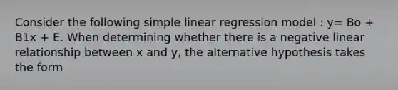 Consider the following simple linear regression model : y= Bo + B1x + E. When determining whether there is a negative linear relationship between x and y, the alternative hypothesis takes the form