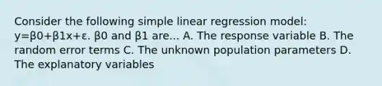 Consider the following simple linear regression model: y=β0+β1x+ε. β0 and β1 are... A. The response variable B. The random error terms C. The unknown population parameters D. The explanatory variables