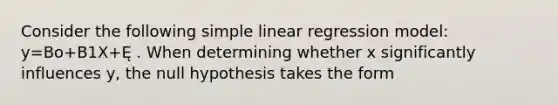 Consider the following simple linear regression model: y=Bo+B1X+Ę . When determining whether x significantly influences y, the null hypothesis takes the form