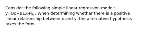 Consider the following simple linear regression model: y=Bo+B1X+Ę . When determining whether there is a positive linear relationship between x and y, the alternative hypothesis takes the form