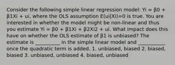 Consider the following simple linear regression model: Yi = β0 + β1Xi + ui, where the OLS assumption E(ui|Xi)=0 is true. You are interested in whether the model might be non-linear and thus you estimate Yi = β0 + β1Xi + β2Xi2 + ui. What impact does this have on whether the OLS estimate of β1 is unbiased? The estimate is __________ in the simple linear model and ___________ once the quadratic term is added. 1. unbiased, biased 2. biased, biased 3. unbiased, unbiased 4. biased, unbiased