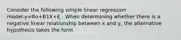 Consider the following simple linear regression model:y=Bo+B1X+Ę . When determining whether there is a negative linear relationship between x and y, the alternative hypothesis takes the form