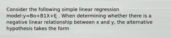 Consider the following simple linear regression model:y=Bo+B1X+Ę . When determining whether there is a negative linear relationship between x and y, the alternative hypothesis takes the form