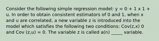 Consider the following simple regression model: y = 0 + 1 x 1 + u. In order to obtain consistent estimators of 0 and 1, when x and u are correlated, a new variable z is introduced into the model which satisfies the following two conditions: Cov(z,x) 0 and Cov (z,u) = 0. The variable z is called a(n) _____ variable.