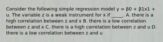 Consider the following simple regression model y = β0 + β1x1 + u. The variable z is a weak instrument for x if _____. A. there is a high correlation between z and x B. there is a low correlation between z and x C. there is a high correlation between z and u D. there is a low correlation between z and u