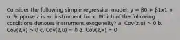 Consider the following simple regression model: y = β0 + β1x1 + u. Suppose z is an instrument for x. Which of the following conditions denotes instrument exogeneity? a. Cov(z,u) > 0 b. Cov(z,x) > 0 c. Cov(z,u) = 0 d. Cov(z,x) = 0