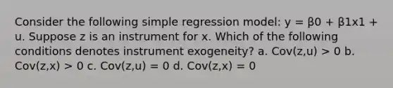 Consider the following simple regression model: y = β0 + β1x1 + u. Suppose z is an instrument for x. Which of the following conditions denotes instrument exogeneity? a. Cov(z,u) > 0 b. Cov(z,x) > 0 c. Cov(z,u) = 0 d. Cov(z,x) = 0