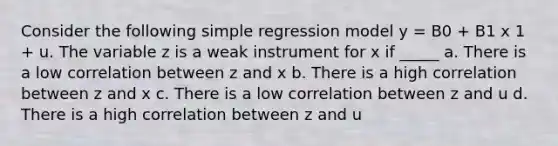 Consider the following simple regression model y = B0 + B1 x 1 + u. The variable z is a weak instrument for x if _____ a. There is a low correlation between z and x b. There is a high correlation between z and x c. There is a low correlation between z and u d. There is a high correlation between z and u