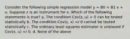 Consider the following simple regression model y = B0 + B1 x + u. Suppose z is an instrument for x. Which of the following statements is true? a. The condition Cov(z, u) = 0 can be tested statistically b. The condition Cov(z, x) =/ 0 cannot be tested statistically c. The ordinary least squares estimator is unbiased if Cov(x, u) =/ 0. d. None of the above