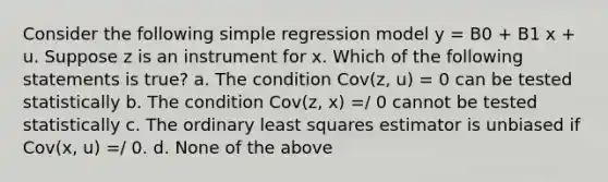 Consider the following simple regression model y = B0 + B1 x + u. Suppose z is an instrument for x. Which of the following statements is true? a. The condition Cov(z, u) = 0 can be tested statistically b. The condition Cov(z, x) =/ 0 cannot be tested statistically c. The ordinary least squares estimator is unbiased if Cov(x, u) =/ 0. d. None of the above