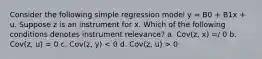 Consider the following simple regression model y = B0 + B1x + u. Suppose z is an instrument for x. Which of the following conditions denotes instrument relevance? a. Cov(z, x) =/ 0 b. Cov(z, u) = 0 c. Cov(z, y) 0