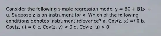 Consider the following simple regression model y = B0 + B1x + u. Suppose z is an instrument for x. Which of the following conditions denotes instrument relevance? a. Cov(z, x) =/ 0 b. Cov(z, u) = 0 c. Cov(z, y) 0