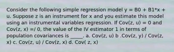 Consider the following simple regression model y = B0 + B1*x + u. Suppose z is an instrument for x and you estimate this model using an instrumental variables regression. If Cov(z, u) = 0 and Cov(z, x) =/ 0, the value of the IV estimator 1 in terms of population covariances is _____. a. Cov(z, u) b .Cov(z, y) / Cov(z, x) c. Cov(z, u) / Cov(z, x) d. Cov( z, x)