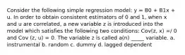 Consider the following simple regression model: y = B0 + B1x + u. In order to obtain consistent estimators of 0 and 1, when x and u are correlated, a new variable z is introduced into the model which satisfies the following two conditions: Cov(z, x) =/ 0 and Cov (z, u) = 0. The variable z is called a(n) _____ variable. a. instrumental b. random c. dummy d. lagged dependent