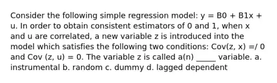 Consider the following simple regression model: y = B0 + B1x + u. In order to obtain consistent estimators of 0 and 1, when x and u are correlated, a new variable z is introduced into the model which satisfies the following two conditions: Cov(z, x) =/ 0 and Cov (z, u) = 0. The variable z is called a(n) _____ variable. a. instrumental b. random c. dummy d. lagged dependent