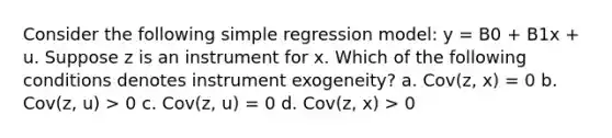 Consider the following simple regression model: y = B0 + B1x + u. Suppose z is an instrument for x. Which of the following conditions denotes instrument exogeneity? a. Cov(z, x) = 0 b. Cov(z, u) > 0 c. Cov(z, u) = 0 d. Cov(z, x) > 0