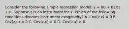 Consider the following simple regression model: y = B0 + B1x1 + u. Suppose z is an instrument for x. Which of the following conditions denotes instrument exogeneity? A. Cov(z,x) = 0 B. Cov(z,u) = 0 C. Cov(z,x) > 0 D. Cov(z,u) > 0