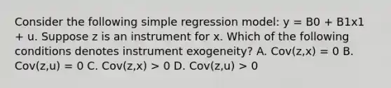 Consider the following simple regression model: y = B0 + B1x1 + u. Suppose z is an instrument for x. Which of the following conditions denotes instrument exogeneity? A. Cov(z,x) = 0 B. Cov(z,u) = 0 C. Cov(z,x) > 0 D. Cov(z,u) > 0