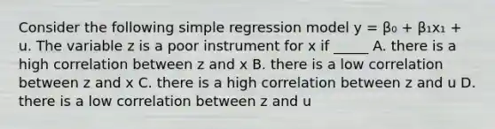 Consider the following simple regression model y = β₀ + β₁x₁ + u. The variable z is a poor instrument for x if _____ A. there is a high correlation between z and x B. there is a low correlation between z and x C. there is a high correlation between z and u D. there is a low correlation between z and u