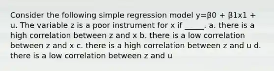 Consider the following simple regression model y=β0 + β1x1 + u. The variable z is a poor instrument for x if _____. a. there is a high correlation between z and x b. there is a low correlation between z and x c. there is a high correlation between z and u d. there is a low correlation between z and u