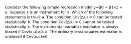 Consider the following simple regression model y=β0 + β1x1 + u. Suppose z is an instrument for x. Which of the following statements is true? a. The condition Cov(z,u) = 0 can be tested statistically. b. The condition Cov(z,x) ≠ 0 cannot be tested statistically. c. The instrumental variables estimator is always biased if Cov(x,u)≠0. d. The ordinary least squares estimator is unbiased if Cov(x,u)≠0.