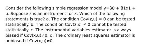 Consider the following simple regression model y=β0 + β1x1 + u. Suppose z is an instrument for x. Which of the following statements is true? a. The condition Cov(z,u) = 0 can be tested statistically. b. The condition Cov(z,x) ≠ 0 cannot be tested statistically. c. The instrumental variables estimator is always biased if Cov(x,u)≠0. d. The ordinary least squares estimator is unbiased if Cov(x,u)≠0.