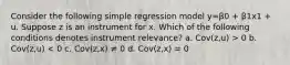 Consider the following simple regression model y=β0 + β1x1 + u. Suppose z is an instrument for x. Which of the following conditions denotes instrument relevance? a. Cov(z,u) > 0 b. Cov(z,u) < 0 c. Cov(z,x) ≠ 0 d. Cov(z,x) = 0