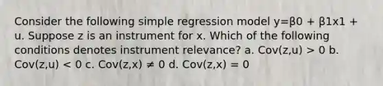 Consider the following simple regression model y=β0 + β1x1 + u. Suppose z is an instrument for x. Which of the following conditions denotes instrument relevance? a. Cov(z,u) > 0 b. Cov(z,u) < 0 c. Cov(z,x) ≠ 0 d. Cov(z,x) = 0