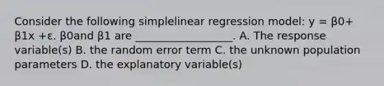 Consider the following simplelinear regression model: y = β0+ β1x +ε. β0and β1 are __________________. A. The response variable(s) B. the random error term C. the unknown population parameters D. the explanatory variable(s)