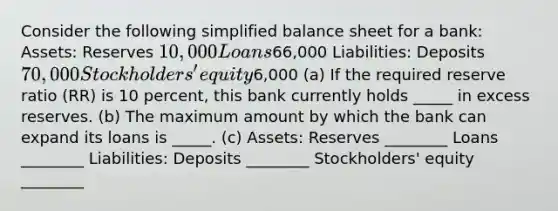 Consider the following simplified balance sheet for a bank: Assets: Reserves 10,000 Loans66,000 Liabilities: Deposits 70,000 Stockholders' equity6,000 (a) If the required reserve ratio (RR) is 10 percent, this bank currently holds _____ in excess reserves. (b) The maximum amount by which the bank can expand its loans is _____. (c) Assets: Reserves ________ Loans ________ Liabilities: Deposits ________ Stockholders' equity ________