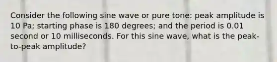 Consider the following sine wave or pure tone: peak amplitude is 10 Pa; starting phase is 180 degrees; and the period is 0.01 second or 10 milliseconds. For this sine wave, what is the peak-to-peak amplitude?