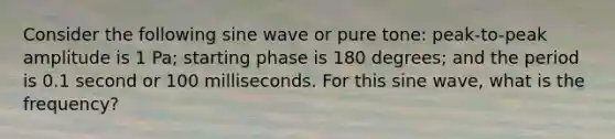 Consider the following sine wave or pure tone: peak-to-peak amplitude is 1 Pa; starting phase is 180 degrees; and the period is 0.1 second or 100 milliseconds. For this sine wave, what is the frequency?