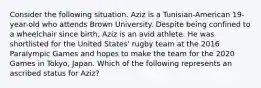 Consider the following situation. Aziz is a Tunisian-American 19-year-old who attends Brown University. Despite being confined to a wheelchair since birth, Aziz is an avid athlete. He was shortlisted for the United States' rugby team at the 2016 Paralympic Games and hopes to make the team for the 2020 Games in Tokyo, Japan. Which of the following represents an ascribed status for Aziz?