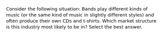 Consider the following situation: Bands play different kinds of music (or the same kind of music in slightly different styles) and often produce their own CDs and t-shirts. Which market structure is this industry most likely to be in? Select the best answer.