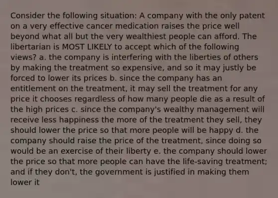 Consider the following situation: A company with the only patent on a very effective cancer medication raises the price well beyond what all but the very wealthiest people can afford. The libertarian is MOST LIKELY to accept which of the following views? a. the company is interfering with the liberties of others by making the treatment so expensive, and so it may justly be forced to lower its prices b. since the company has an entitlement on the treatment, it may sell the treatment for any price it chooses regardless of how many people die as a result of the high prices c. since the company's wealthy management will receive less happiness the more of the treatment they sell, they should lower the price so that more people will be happy d. the company should raise the price of the treatment, since doing so would be an exercise of their liberty e. the company should lower the price so that more people can have the life-saving treatment; and if they don't, the government is justified in making them lower it