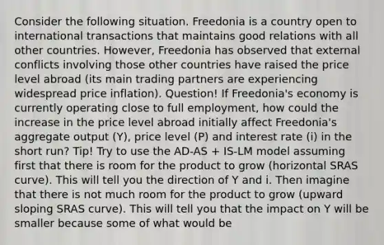 Consider the following situation. Freedonia is a country open to international transactions that maintains good relations with all other countries. However, Freedonia has observed that external conflicts involving those other countries have raised the price level abroad (its main trading partners are experiencing widespread price inflation). Question! If Freedonia's economy is currently operating close to full employment, how could the increase in the price level abroad initially affect Freedonia's aggregate output (Y), price level (P) and interest rate (i) in the short run? Tip! Try to use the AD-AS + IS-LM model assuming first that there is room for the product to grow (horizontal SRAS curve). This will tell you the direction of Y and i. Then imagine that there is not much room for the product to grow (upward sloping SRAS curve). This will tell you that the impact on Y will be smaller because some of what would be