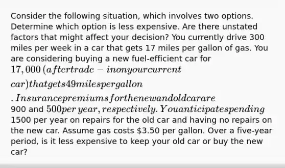 Consider the following​ situation, which involves two options. Determine which option is less expensive. Are there unstated factors that might affect your​ decision? You currently drive 300 miles per week in a car that gets 17 miles per gallon of gas. You are considering buying a new​ fuel-efficient car for ​17,000 ​(after trade-in on your current​ car) that gets 49 miles per gallon. Insurance premiums for the new and old car are ​900 and ​500 per​ year, respectively. You anticipate spending ​1500 per year on repairs for the old car and having no repairs on the new car. Assume gas costs ​3.50 per gallon. Over a​ five-year period, is it less expensive to keep your old car or buy the new​ car?