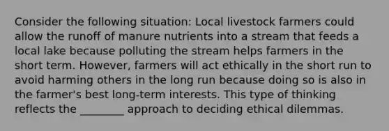 Consider the following situation: Local livestock farmers could allow the runoff of manure nutrients into a stream that feeds a local lake because polluting the stream helps farmers in the short term. However, farmers will act ethically in the short run to avoid harming others in the long run because doing so is also in the farmer's best long-term interests. This type of thinking reflects the ________ approach to deciding ethical dilemmas.