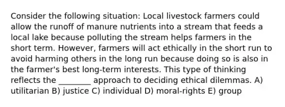 Consider the following situation: Local livestock farmers could allow the runoff of manure nutrients into a stream that feeds a local lake because polluting the stream helps farmers in the short term. However, farmers will act ethically in the short run to avoid harming others in the long run because doing so is also in the farmer's best long-term interests. This type of thinking reflects the ________ approach to deciding ethical dilemmas. A) utilitarian B) justice C) individual D) moral-rights E) group