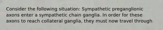 Consider the following situation: Sympathetic preganglionic axons enter a sympathetic chain ganglia. In order for these axons to reach collateral ganglia, they must now travel through